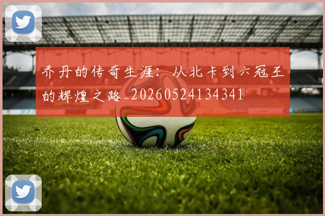 乔丹的传奇生涯:从北卡到六冠王的辉煌之路_20260524134341