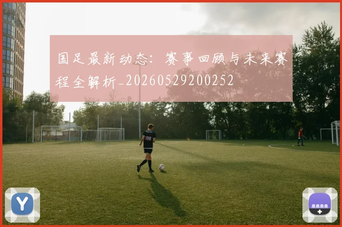 国足最新动态:赛事回顾与未来赛程全解析_20260529200252