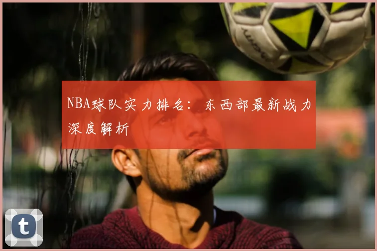 NBA球队实力排名：东西部最新战力深度解析