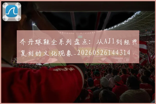 乔丹球鞋全系列盘点:从AJ1到经典复刻的文化现象_20260526144314